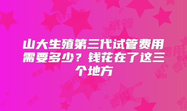 山大生殖第三代试管费用需要多少？钱花在了这三个地方