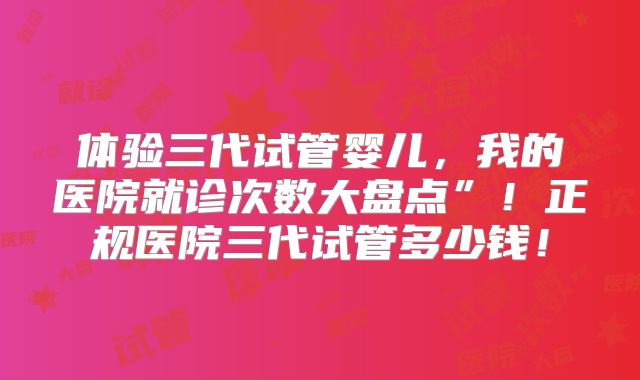 体验三代试管婴儿,我的医院就诊次数大盘点”!正规医院三代试管多少钱!