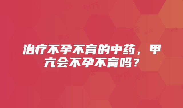治疗不孕不育的中药，甲亢会不孕不育吗？