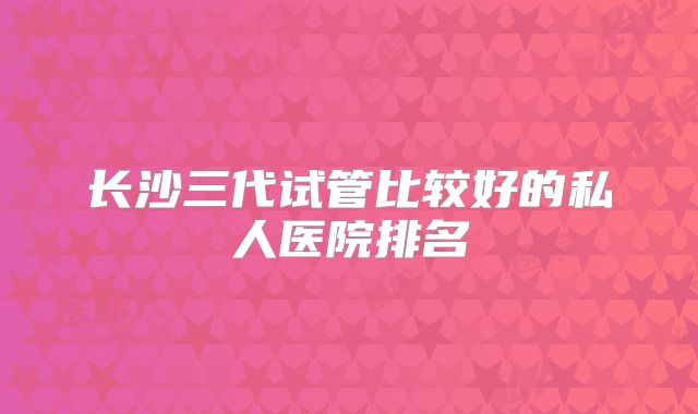 长沙三代试管比较好的私人医院排名