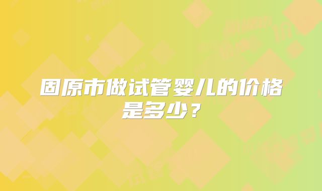 固原市做试管婴儿的价格是多少?