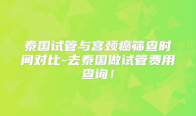 泰国试管与宫颈癌筛查时间对比-去泰国做试管费用查询！