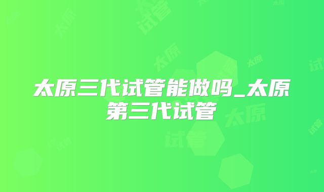 太原三代试管能做吗_太原第三代试管