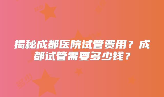揭秘成都医院试管费用？成都试管需要多少钱？