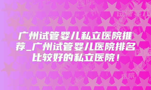 广州试管婴儿私立医院推荐_广州试管婴儿医院排名比较好的私立医院!
