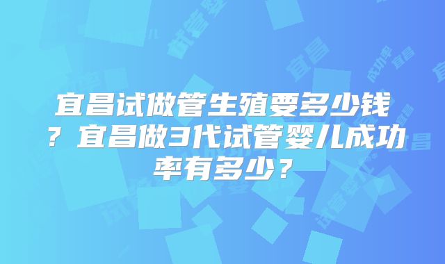 宜昌试做管生殖要多少钱？宜昌做3代试管婴儿成功率有多少？