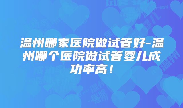 温州哪家医院做试管好-温州哪个医院做试管婴儿成功率高！