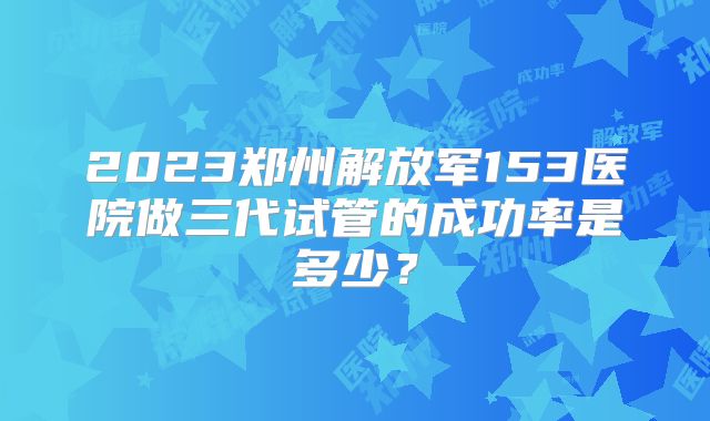 2023郑州解放军153医院做三代试管的成功率是多少？