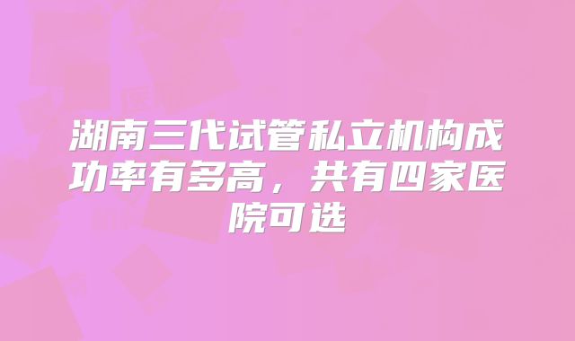 湖南三代试管私立机构成功率有多高，共有四家医院可选