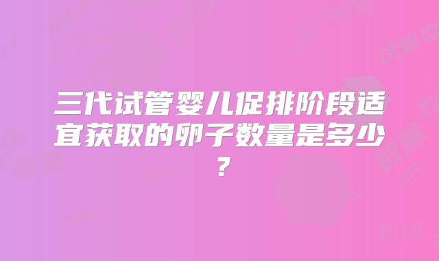 三代试管婴儿促排阶段适宜获取的卵子数量是多少？