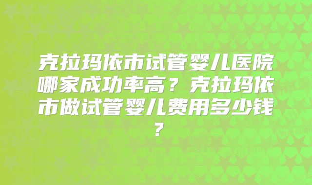 克拉玛依市试管婴儿医院哪家成功率高？克拉玛依市做试管婴儿费用多少钱？