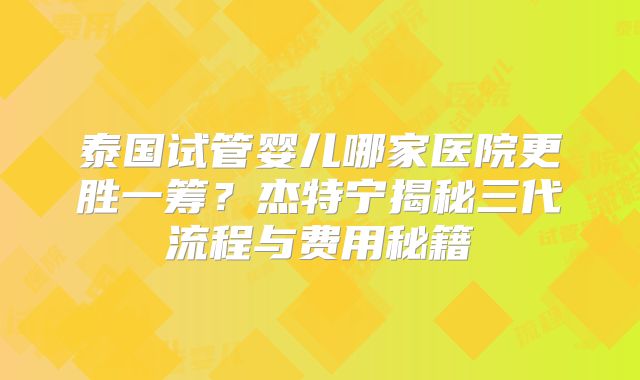 泰国试管婴儿哪家医院更胜一筹？杰特宁揭秘三代流程与费用秘籍