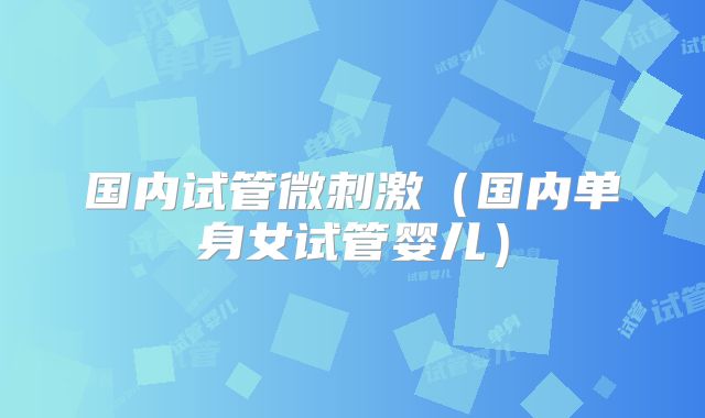 国内试管微刺激（国内单身女试管婴儿）
