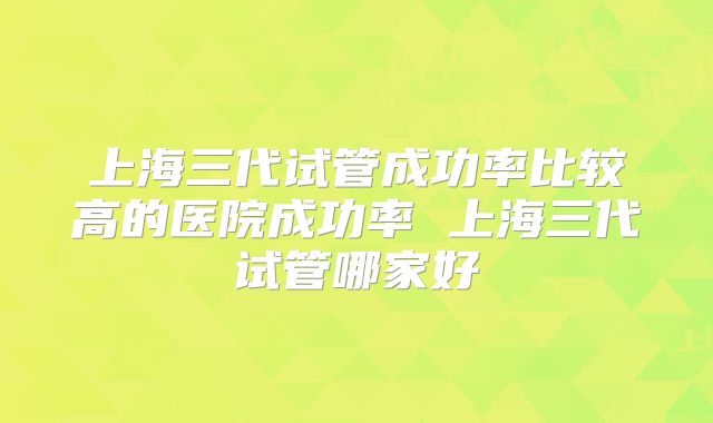 上海三代试管成功率比较高的医院成功率 上海三代试管哪家好
