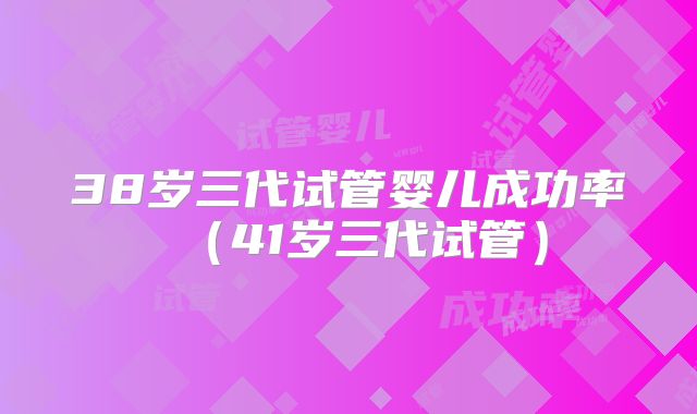 38岁三代试管婴儿成功率(41岁三代试管)