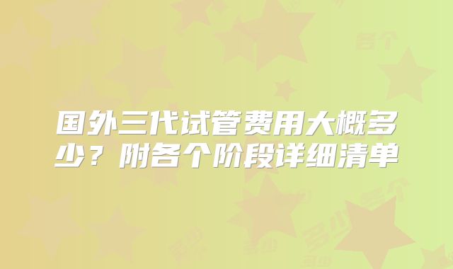 国外三代试管费用大概多少？附各个阶段详细清单