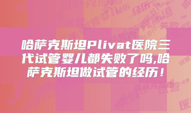 哈萨克斯坦Plivat医院三代试管婴儿都失败了吗,哈萨克斯坦做试管的经历！