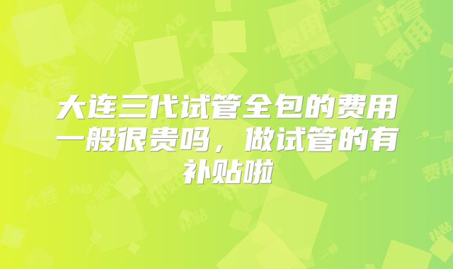 大连三代试管全包的费用一般很贵吗，做试管的有补贴啦