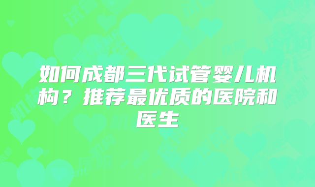 如何成都三代试管婴儿机构?推荐最优质的医院和医生