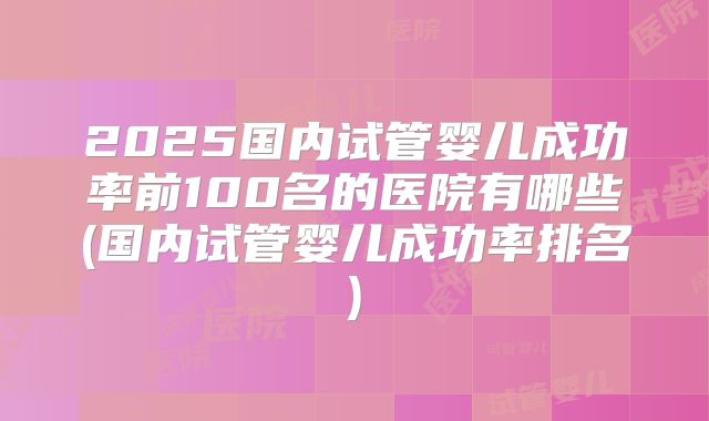 2025国内试管婴儿成功率前100名的医院有哪些(国内试管婴儿成功率排名)