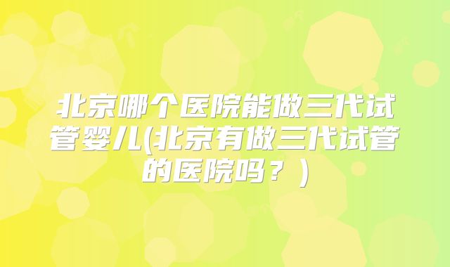 北京哪个医院能做三代试管婴儿(北京有做三代试管的医院吗?)
