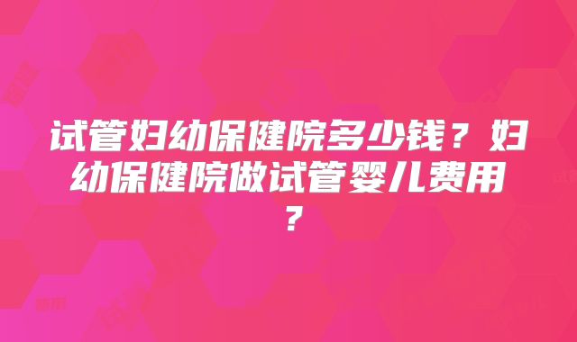 试管妇幼保健院多少钱？妇幼保健院做试管婴儿费用？