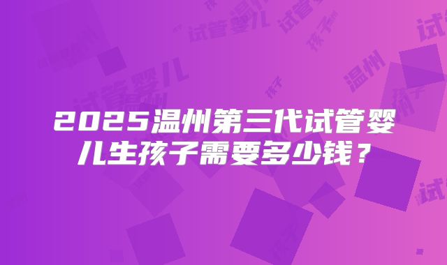 2025温州第三代试管婴儿生孩子需要多少钱?