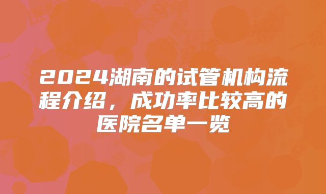 2024湖南的试管机构流程介绍，成功率比较高的医院名单一览