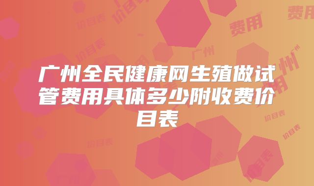 广州全民健康网生殖做试管费用具体多少附收费价目表