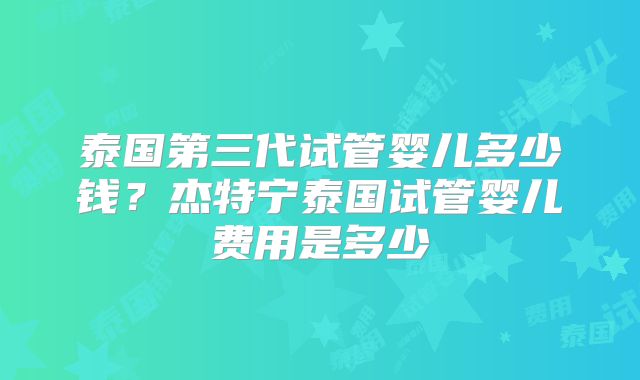 泰国第三代试管婴儿多少钱?杰特宁泰国试管婴儿费用是多少