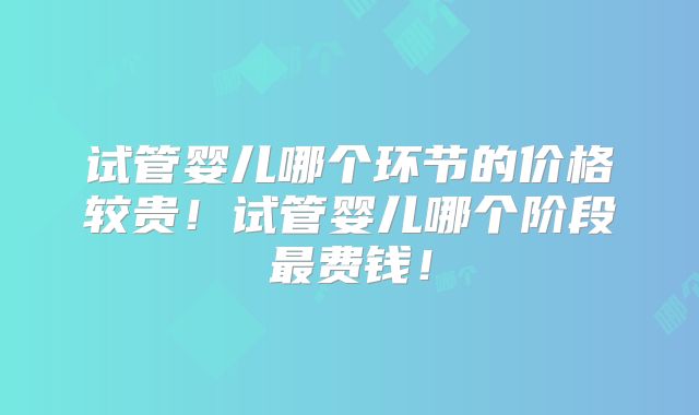 试管婴儿哪个环节的价格较贵！试管婴儿哪个阶段最费钱！