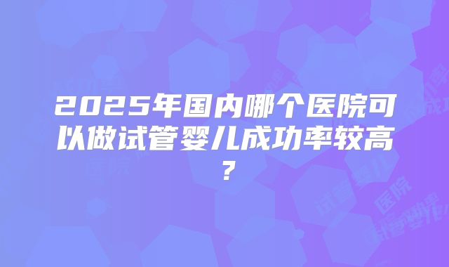 2025年国内哪个医院可以做试管婴儿成功率较高？