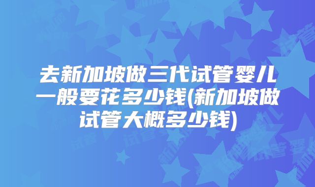 去新加坡做三代试管婴儿一般要花多少钱(新加坡做试管大概多少钱)