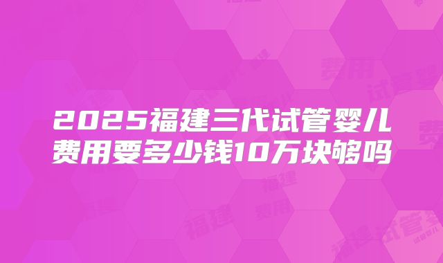 2025福建三代试管婴儿费用要多少钱10万块够吗