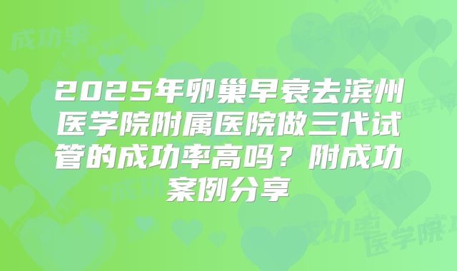 2025年卵巢早衰去滨州医学院附属医院做三代试管的成功率高吗？附成功案例分享