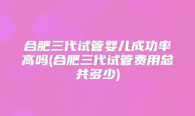 合肥三代试管婴儿成功率高吗(合肥三代试管费用总共多少)