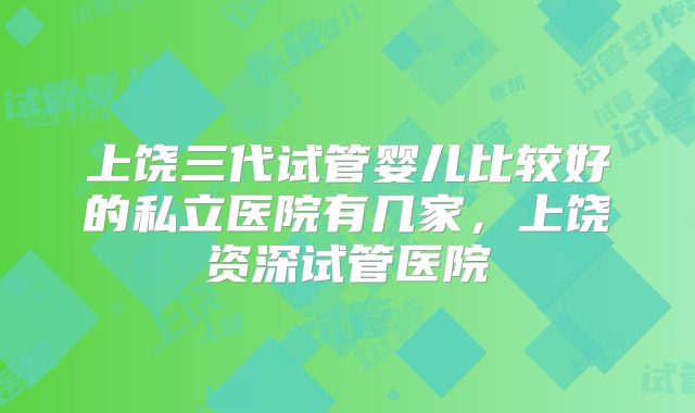 上饶三代试管婴儿比较好的私立医院有几家,上饶资深试管医院