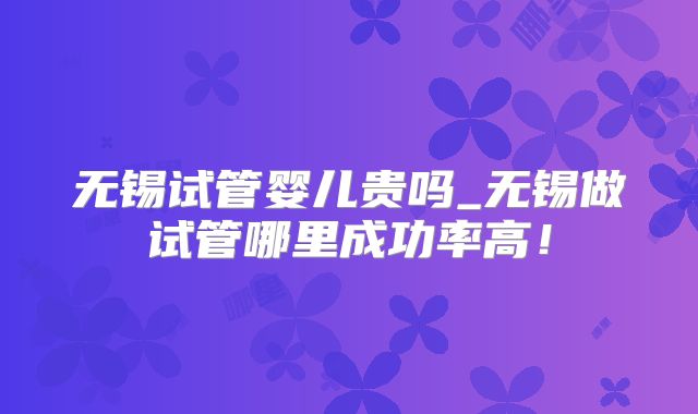 无锡试管婴儿贵吗_无锡做试管哪里成功率高！