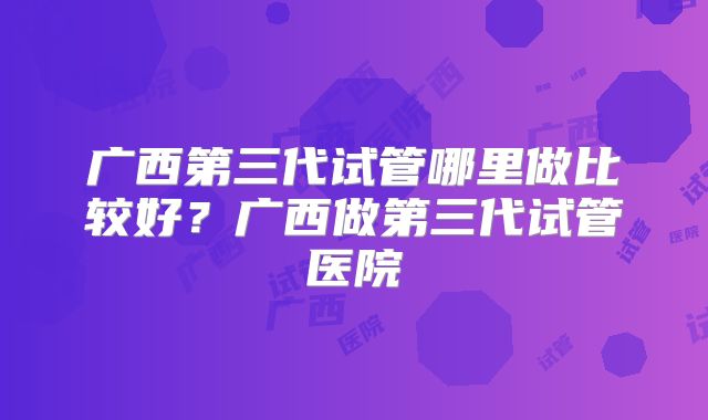 广西第三代试管哪里做比较好？广西做第三代试管医院