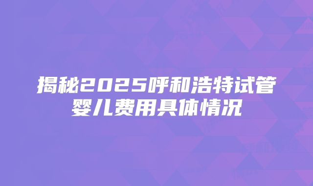 揭秘2025呼和浩特试管婴儿费用具体情况
