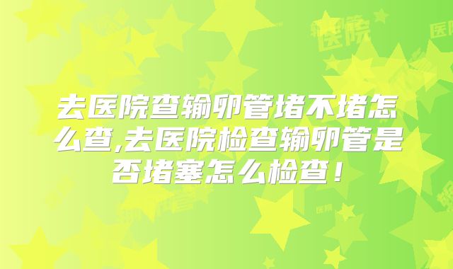 去医院查输卵管堵不堵怎么查,去医院检查输卵管是否堵塞怎么检查！