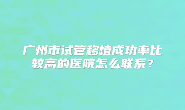 广州市试管移植成功率比较高的医院怎么联系？