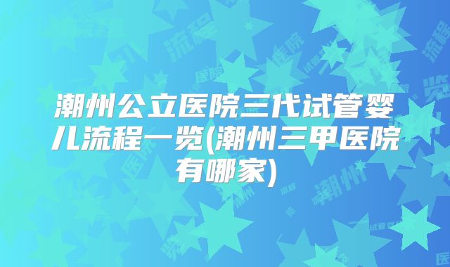 潮州公立医院三代试管婴儿流程一览(潮州三甲医院有哪家)