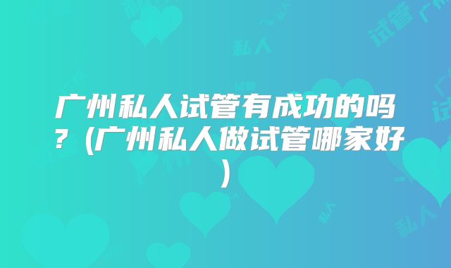广州私人试管有成功的吗?(广州私人做试管哪家好)