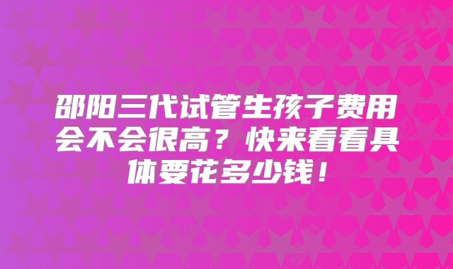 邵阳三代试管生孩子费用会不会很高？快来看看具体要花多少钱！