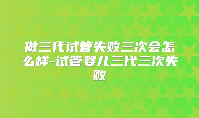 做三代试管失败三次会怎么样-试管婴儿三代三次失败