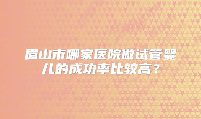 眉山市哪家医院做试管婴儿的成功率比较高?