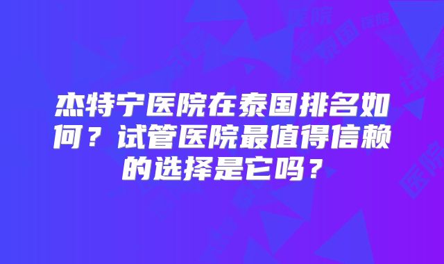 杰特宁医院在泰国排名如何？试管医院最值得信赖的选择是它吗？