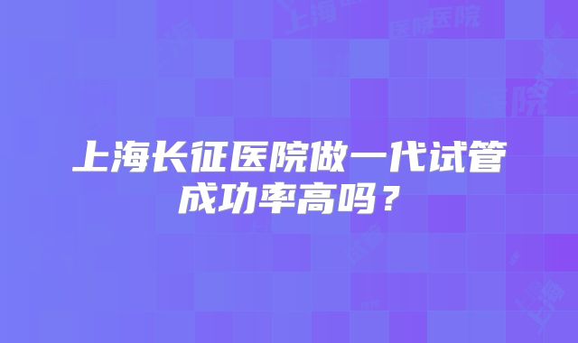 上海长征医院做一代试管成功率高吗？