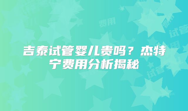 吉泰试管婴儿贵吗？杰特宁费用分析揭秘